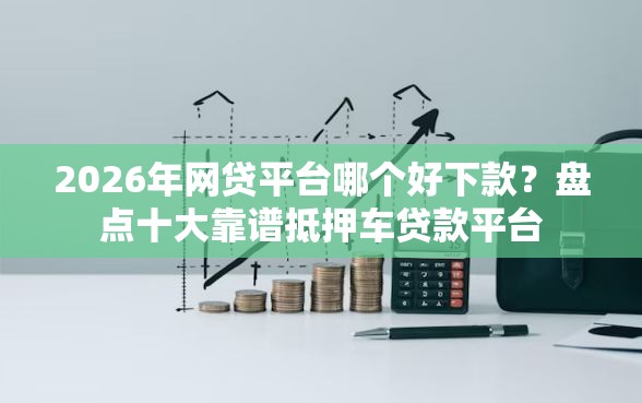 2026年网贷平台哪个好下款？盘点十大靠谱抵押车贷款平台