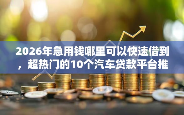 2026年急用钱哪里可以快速借到，超热门的10个汽车贷款平台推荐