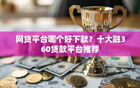 网贷平台哪个好下款？十大融360贷款平台推荐