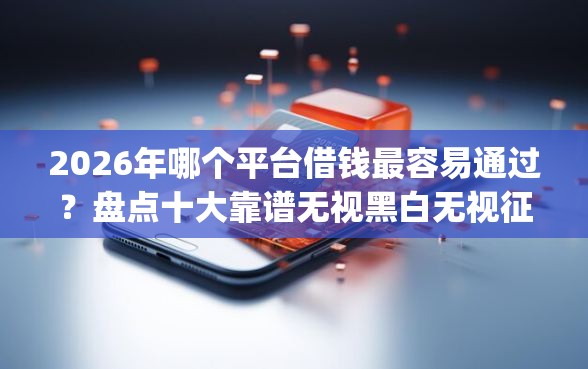2026年哪个平台借钱最容易通过？盘点十大靠谱无视黑白无视征信申请就下款的app