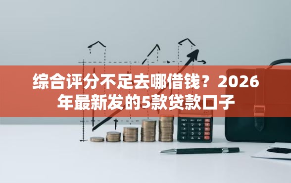 综合评分不足去哪借钱？2026年最新发的5款贷款口子