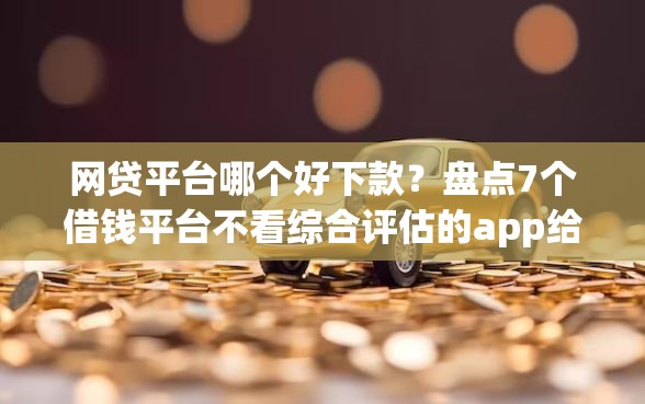 网贷平台哪个好下款？盘点7个借钱平台不看综合评估的app给你参考