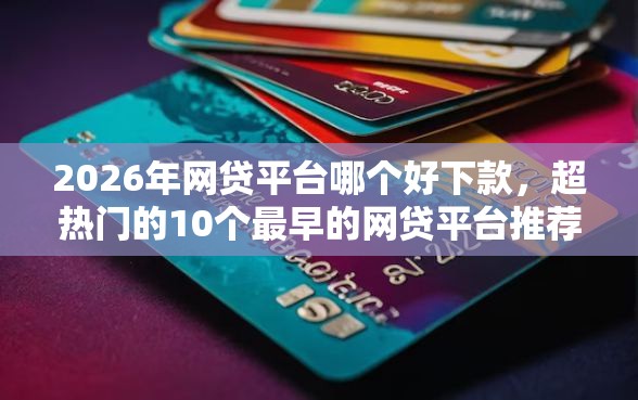 2026年网贷平台哪个好下款，超热门的10个最早的网贷平台推荐