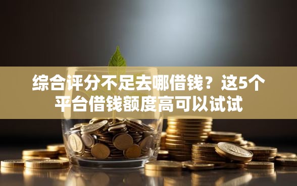 综合评分不足去哪借钱？这5个平台借钱额度高可以试试