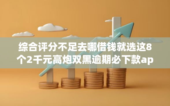 综合评分不足去哪借钱就选这8个2千元高炮双黑逾期必下款app