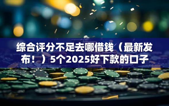 综合评分不足去哪借钱（最新发布！）5个2025好下款的口子