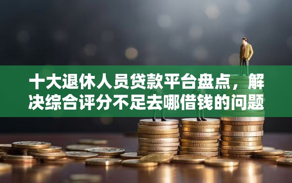 十大退休人员贷款平台盘点，解决综合评分不足去哪借钱的问题