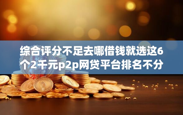 综合评分不足去哪借钱就选这6个2千元p2p网贷平台排名不分先后百强榜