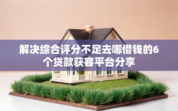 解决综合评分不足去哪借钱的6个贷款获客平台分享