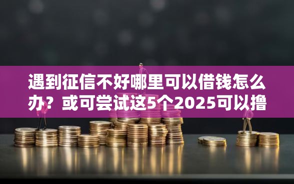 遇到征信不好哪里可以借钱怎么办？或可尝试这5个2025可以撸的口子