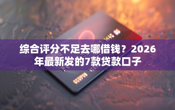 综合评分不足去哪借钱？2026年最新发的7款贷款口子