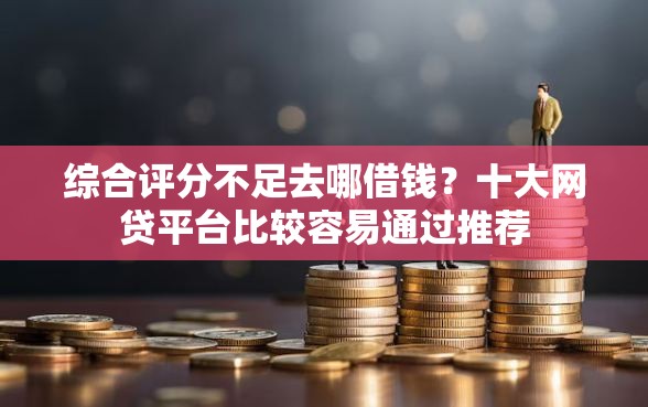 综合评分不足去哪借钱？十大网贷平台比较容易通过推荐