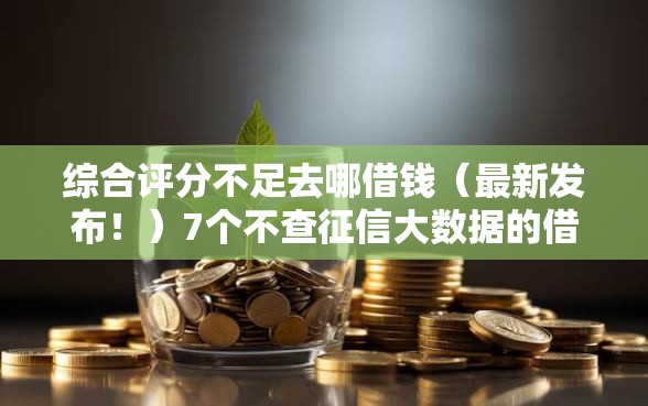 综合评分不足去哪借钱（最新发布！）7个不查征信大数据的借款平台百分百通过