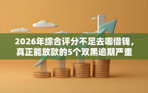 2026年综合评分不足去哪借钱，真正能放款的5个双黑逾期严重能下款的平台推荐