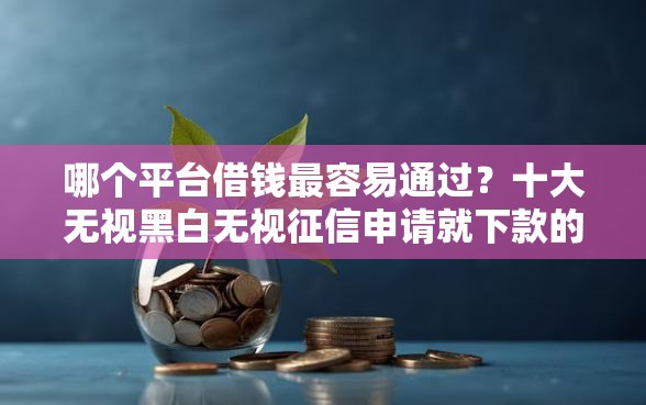 哪个平台借钱最容易通过？十大无视黑白无视征信申请就下款的口子推荐