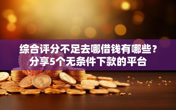 综合评分不足去哪借钱有哪些？分享5个无条件下款的平台