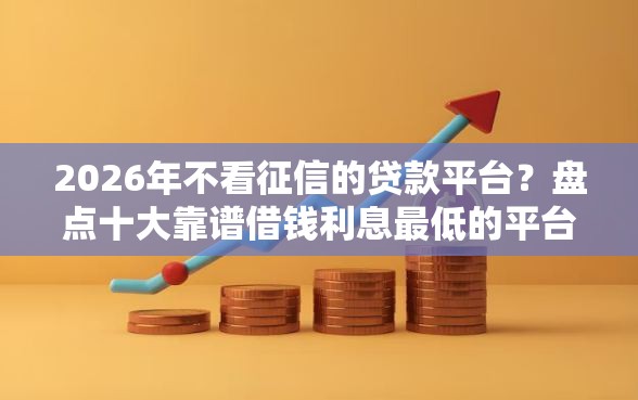 2026年不看征信的贷款平台？盘点十大靠谱借钱利息最低的平台