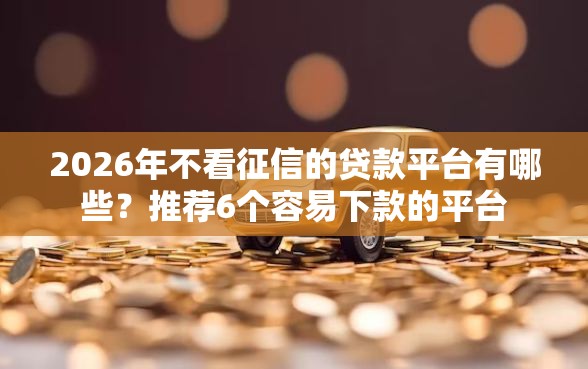 2026年不看征信的贷款平台有哪些？推荐6个容易下款的平台