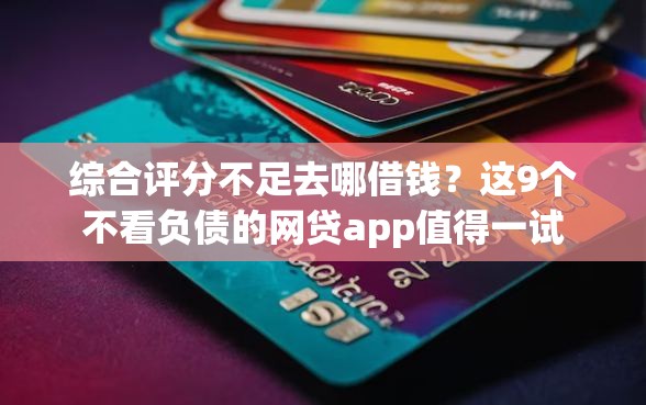 综合评分不足去哪借钱？这9个不看负债的网贷app值得一试