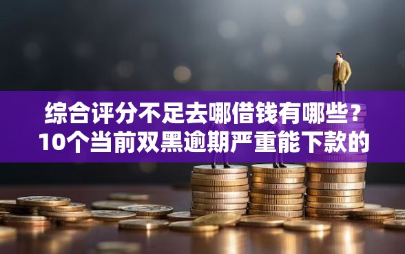 综合评分不足去哪借钱有哪些？10个当前双黑逾期严重能下款的平台推荐给你