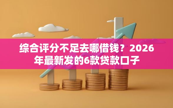 综合评分不足去哪借钱？2026年最新发的6款贷款口子