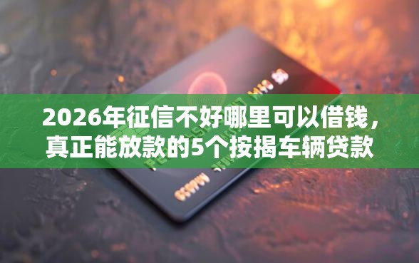 2026年征信不好哪里可以借钱，真正能放款的5个按揭车辆贷款平台推荐