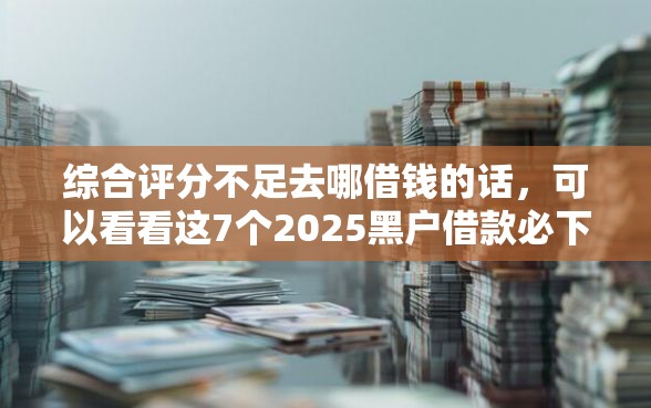 综合评分不足去哪借钱的话，可以看看这7个2025黑户借款必下大额口子