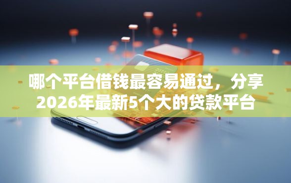 哪个平台借钱最容易通过，分享2026年最新5个大的贷款平台