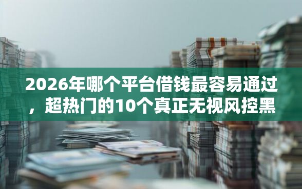 2026年哪个平台借钱最容易通过，超热门的10个真正无视风控黑白的网贷口子推荐