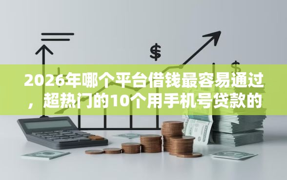 2026年哪个平台借钱最容易通过，超热门的10个用手机号贷款的平台推荐