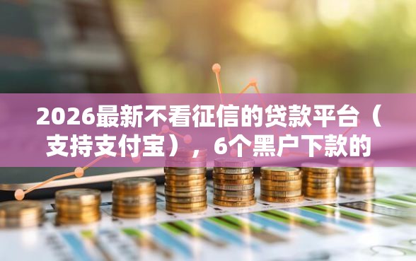 2026最新不看征信的贷款平台（支持支付宝），6个黑户下款的口子还无私分享