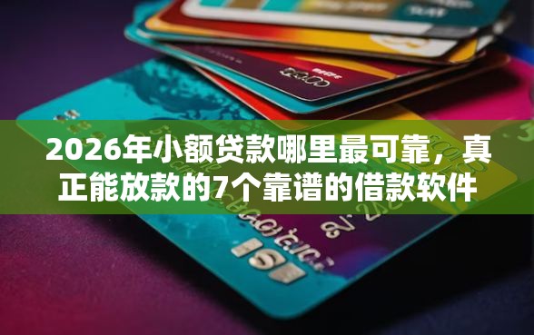 2026年小额贷款哪里最可靠，真正能放款的7个靠谱的借款软件推荐