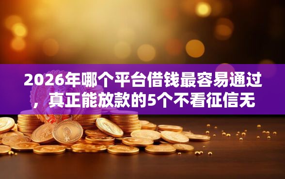 2026年哪个平台借钱最容易通过，真正能放款的5个不看征信无视黑白百分百下款网贷平台推荐