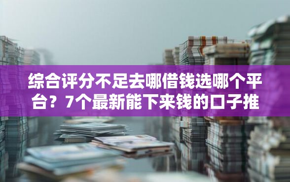 综合评分不足去哪借钱选哪个平台？7个最新能下来钱的口子推荐