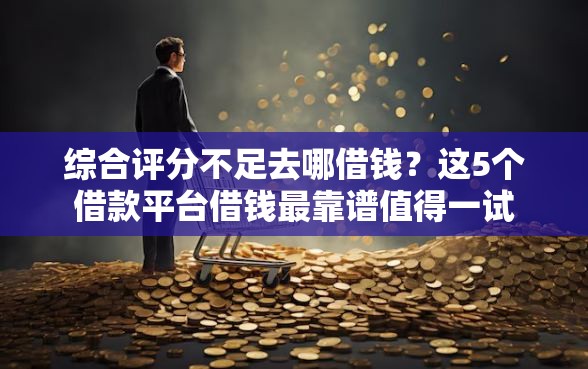 综合评分不足去哪借钱？这5个借款平台借钱最靠谱值得一试