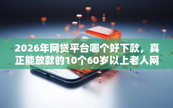 2026年网贷平台哪个好下款，真正能放款的10个60岁以上老人网贷口子推荐