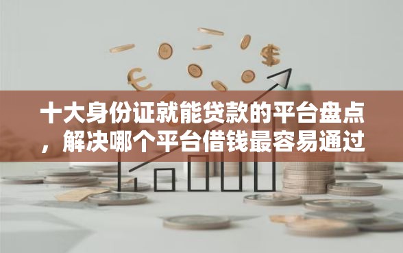 十大身份证就能贷款的平台盘点，解决哪个平台借钱最容易通过的问题