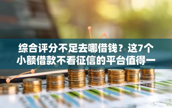 综合评分不足去哪借钱？这7个小额借款不看征信的平台值得一试