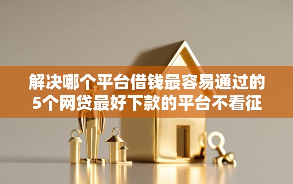 解决哪个平台借钱最容易通过的5个网贷最好下款的平台不看征信分享