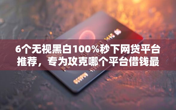 6个无视黑白100%秒下网贷平台推荐，专为攻克哪个平台借钱最容易通过难题