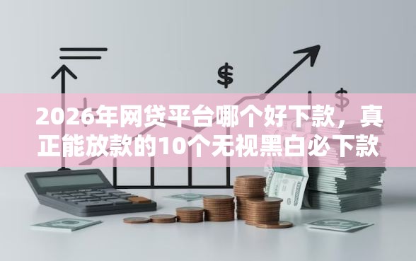 2026年网贷平台哪个好下款，真正能放款的10个无视黑白必下款的网贷口子推荐