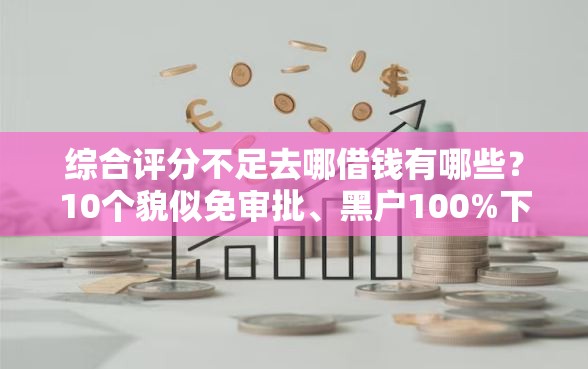 综合评分不足去哪借钱有哪些？10个貌似免审批、黑户100%下款口子合集