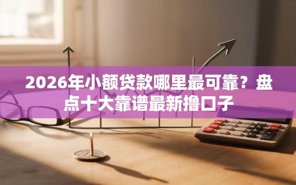 2026年小额贷款哪里最可靠？盘点十大靠谱最新撸口子