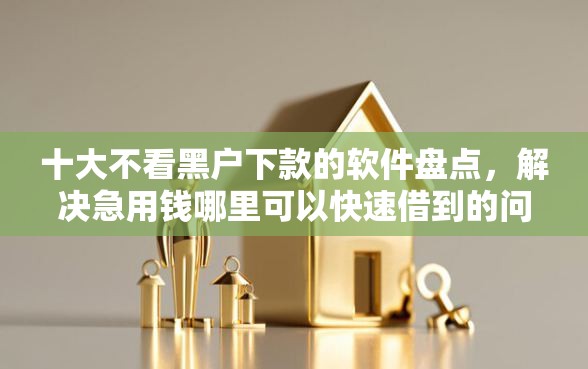 十大不看黑户下款的软件盘点，解决急用钱哪里可以快速借到的问题