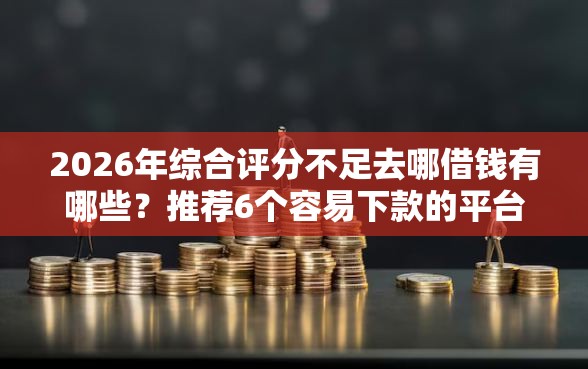 2026年综合评分不足去哪借钱有哪些？推荐6个容易下款的平台