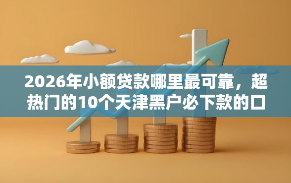 2026年小额贷款哪里最可靠，超热门的10个天津黑户必下款的口子推荐