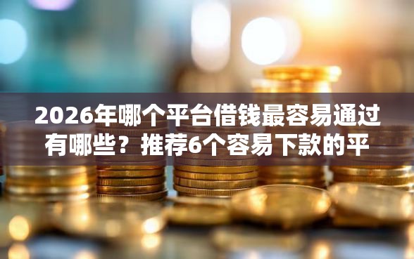 2026年哪个平台借钱最容易通过有哪些？推荐6个容易下款的平台