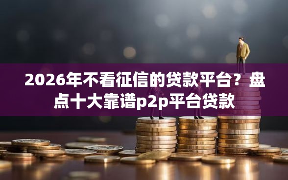 2026年不看征信的贷款平台？盘点十大靠谱p2p平台贷款