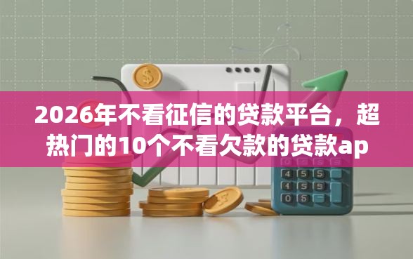 2026年不看征信的贷款平台,超热门的10个不看欠款的贷款app推荐 2026年不看征信的贷款平台,超热门的10个不看欠款的贷款app推荐