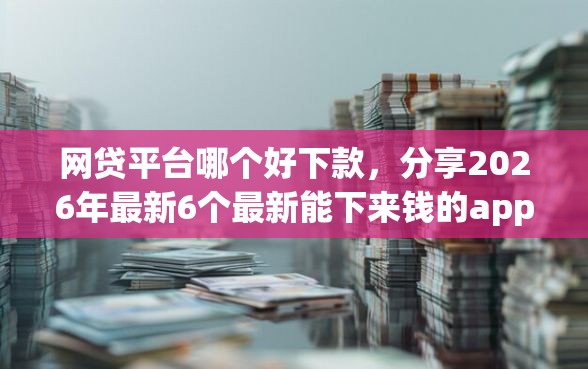 网贷平台哪个好下款，分享2026年最新6个最新能下来钱的app